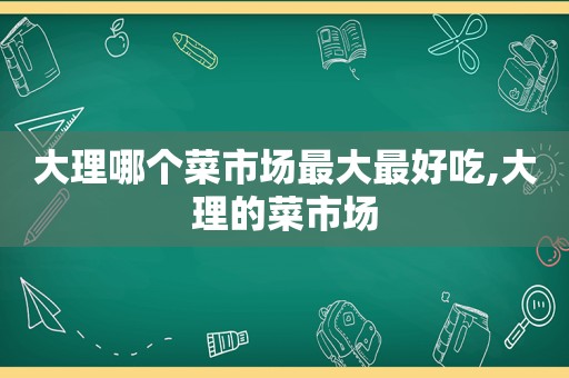 大理哪个菜市场最大最好吃,大理的菜市场