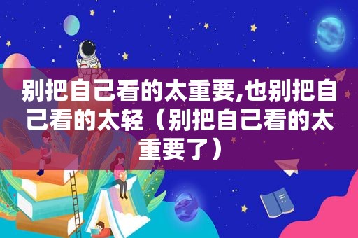 别把自己看的太重要,也别把自己看的太轻（别把自己看的太重要了）