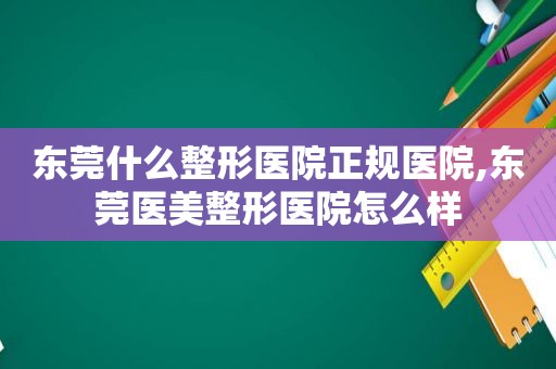 东莞什么整形医院正规医院,东莞医美整形医院怎么样