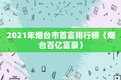 2021年烟台市首富排行榜（烟台百亿富豪）