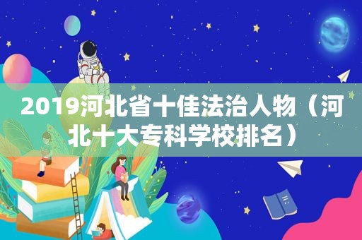 2019河北省十佳法治人物（河北十大专科学校排名）