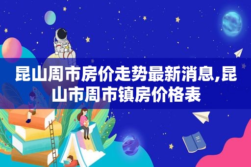 昆山周市房价走势最新消息,昆山市周市镇房价格表