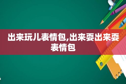 出来玩儿表情包,出来耍出来耍表情包