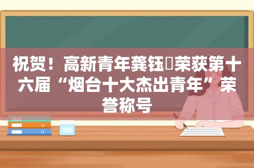 祝贺！高新青年龚钰犇荣获第十六届“烟台十大杰出青年”荣誉称号