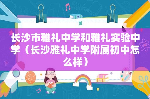 长沙市雅礼中学和雅礼实验中学（长沙雅礼中学附属初中怎么样）