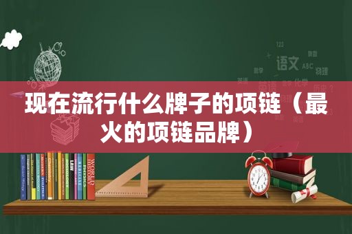 现在流行什么牌子的项链（最火的项链品牌）