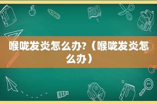 喉咙发炎怎么办?（喉咙发炎怎么办）