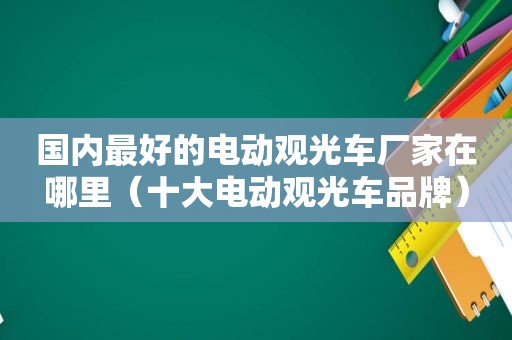 国内最好的电动观光车厂家在哪里（十大电动观光车品牌）