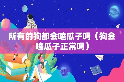 所有的狗都会嗑瓜子吗（狗会嗑瓜子正常吗）