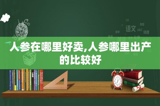 人参在哪里好卖,人参哪里出产的比较好