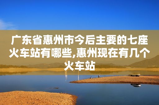 广东省惠州市今后主要的七座火车站有哪些,惠州现在有几个火车站