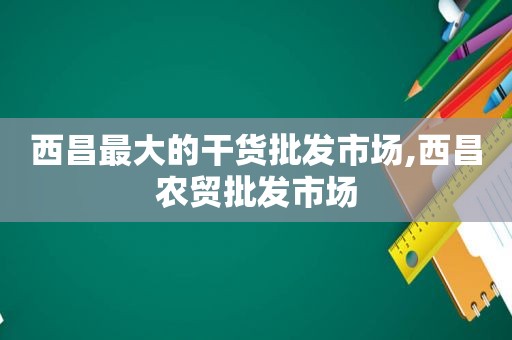 西昌最大的干货批发市场,西昌农贸批发市场