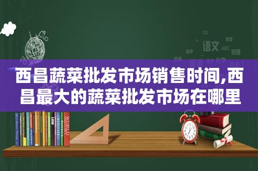 西昌蔬菜批发市场销售时间,西昌最大的蔬菜批发市场在哪里