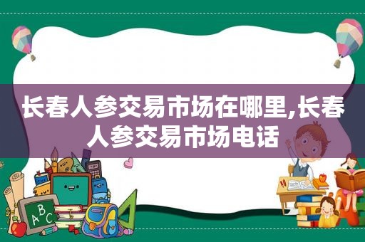 长春人参交易市场在哪里,长春人参交易市场电话