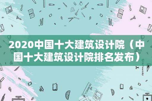 2020中国十大建筑设计院（中国十大建筑设计院排名发布）