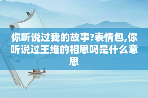 你听说过我的故事?表情包,你听说过王维的相思吗是什么意思