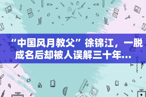 “中国风月教父”徐锦江，一脱成名后却被人误解三十年…