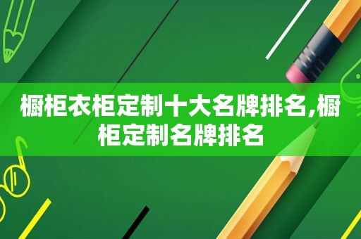 橱柜衣柜定制十大名牌排名,橱柜定制名牌排名