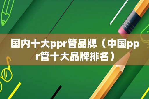 国内十大ppr管品牌（中国ppr管十大品牌排名）