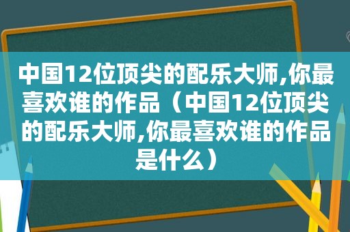 中国12位顶尖的配乐大师,你最喜欢谁的作品（中国12位顶尖的配乐大师,你最喜欢谁的作品是什么）