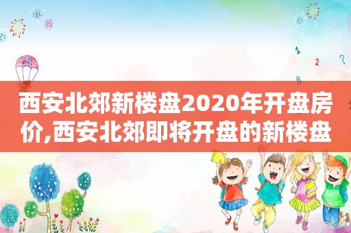 西安北郊新楼盘2020年开盘房价,西安北郊即将开盘的新楼盘