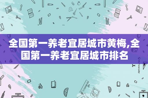 全国第一养老宜居城市黄梅,全国第一养老宜居城市排名