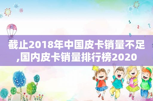 截止2018年中国皮卡销量不足,国内皮卡销量排行榜2020