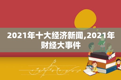 2021年十大经济新闻,2021年财经大事件