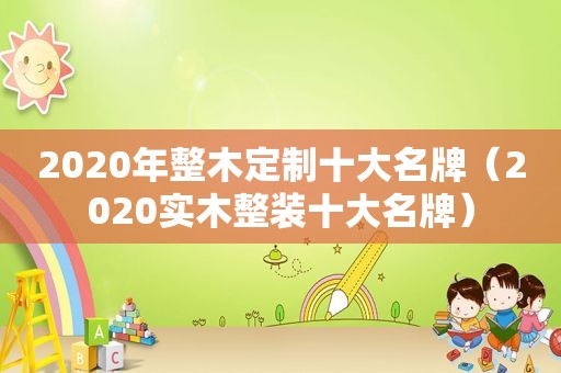 2020年整木定制十大名牌（2020实木整装十大名牌）