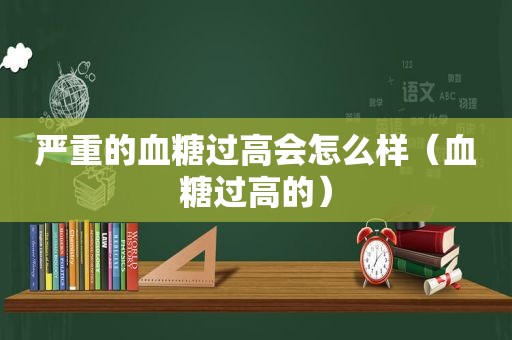 严重的血糖过高会怎么样（血糖过高的）