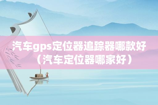 汽车gps定位器追踪器哪款好（汽车定位器哪家好）