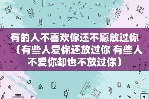 有的人不喜欢你还不愿放过你（有些人爱你还放过你 有些人不爱你却也不放过你）