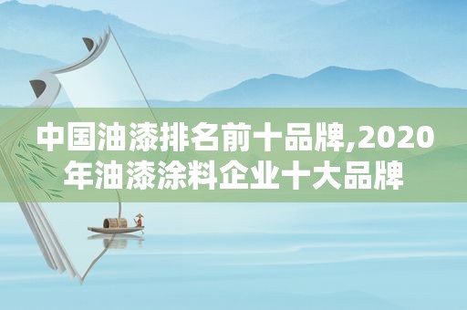 中国油漆排名前十品牌,2020年油漆涂料企业十大品牌