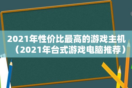 2021年性价比最高的游戏主机（2021年台式游戏电脑推荐）