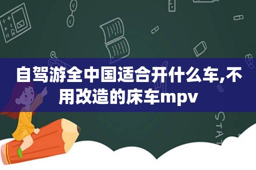 自驾游全中国适合开什么车,不用改造的床车mpv