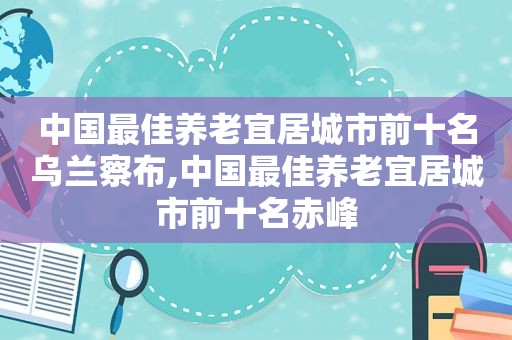 中国最佳养老宜居城市前十名乌兰察布,中国最佳养老宜居城市前十名赤峰