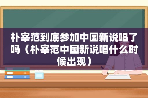 朴宰范到底参加中国新说唱了吗（朴宰范中国新说唱什么时候出现）