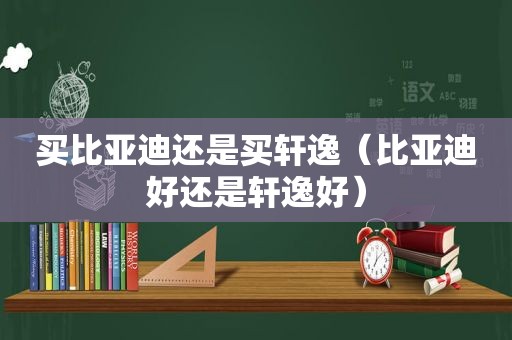 买比亚迪还是买轩逸（比亚迪好还是轩逸好）