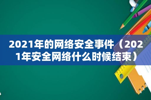 2021年的网络安全事件（2021年安全网络什么时候结束）