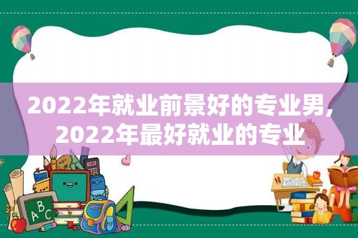 2022年就业前景好的专业男,2022年最好就业的专业