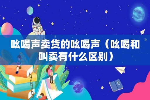 吆喝声卖货的吆喝声（吆喝和叫卖有什么区别）