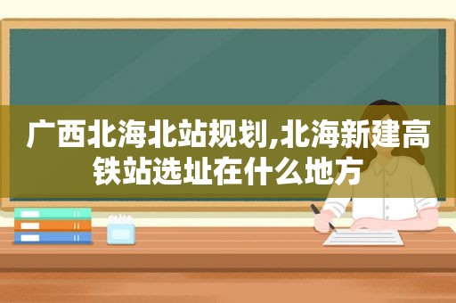 广西北海北站规划,北海新建高铁站选址在什么地方