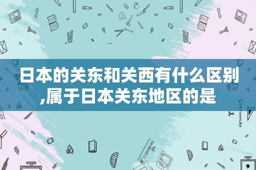 日本的关东和关西有什么区别,属于日本关东地区的是