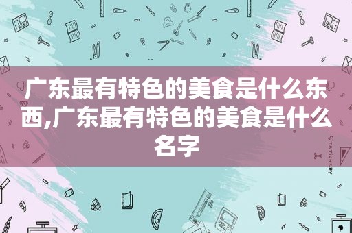 广东最有特色的美食是什么东西,广东最有特色的美食是什么名字