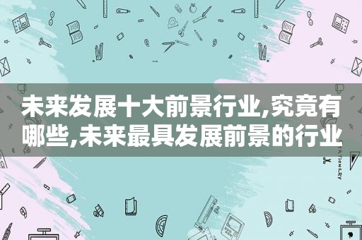 未来发展十大前景行业,究竟有哪些,未来最具发展前景的行业