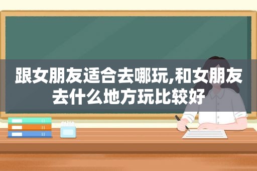 跟女朋友适合去哪玩,和女朋友去什么地方玩比较好