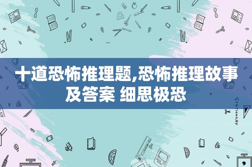 十道恐怖推理题,恐怖推理故事及答案 细思极恐