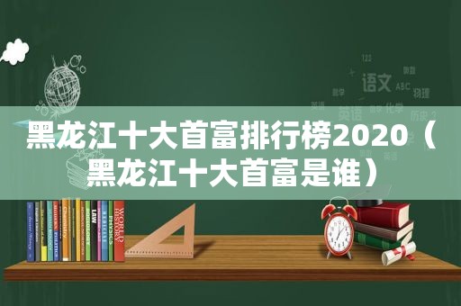 黑龙江十大首富排行榜2020（黑龙江十大首富是谁）