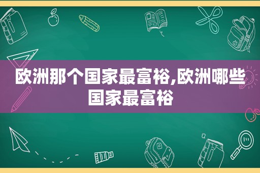 欧洲那个国家最富裕,欧洲哪些国家最富裕