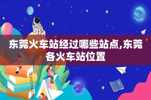 东莞火车站经过哪些站点,东莞各火车站位置